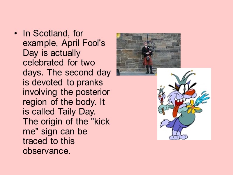 In Scotland, for example, April Fool's Day is actually celebrated for two days. The In Scotland, for example, April Fool's Day is actually celebrated for two days. The